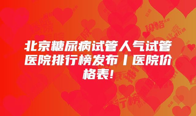 北京糖尿病试管人气试管医院排行榜发布丨医院价格表!