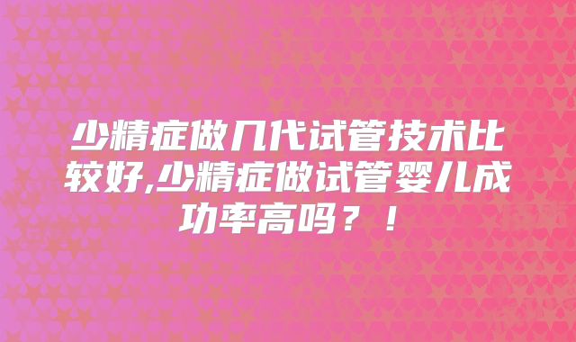 少精症做几代试管技术比较好,少精症做试管婴儿成功率高吗？！