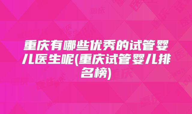 重庆有哪些优秀的试管婴儿医生呢(重庆试管婴儿排名榜)