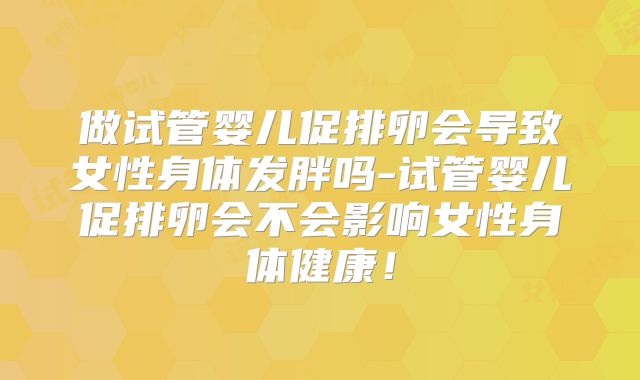 做试管婴儿促排卵会导致女性身体发胖吗-试管婴儿促排卵会不会影响女性身体健康！