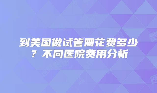 到美国做试管需花费多少?不同医院费用分析