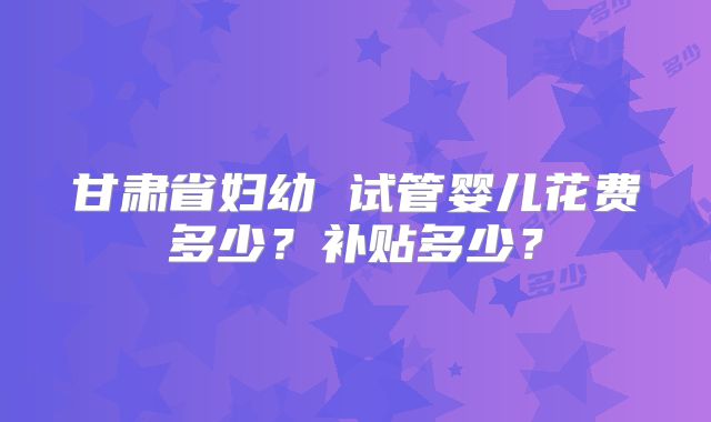 甘肃省妇幼 试管婴儿花费多少？补贴多少？