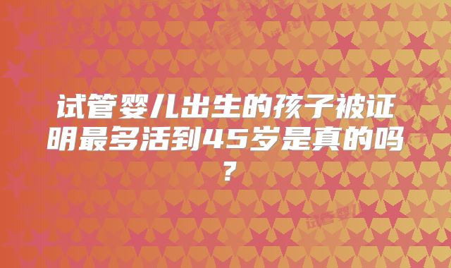 试管婴儿出生的孩子被证明最多活到45岁是真的吗？