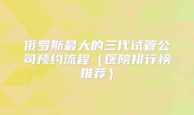 俄罗斯最大的三代试管公司预约流程（医院排行榜推荐）