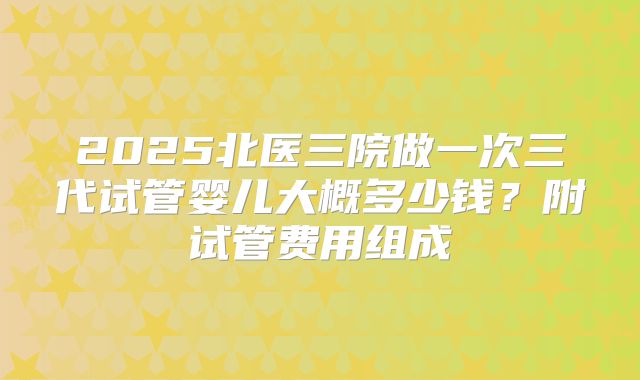 2025北医三院做一次三代试管婴儿大概多少钱？附试管费用组成