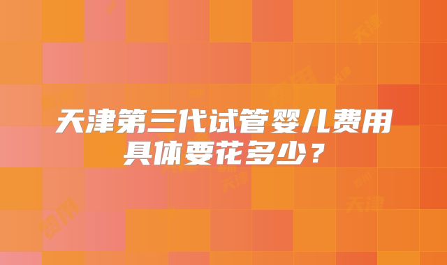 天津第三代试管婴儿费用具体要花多少？