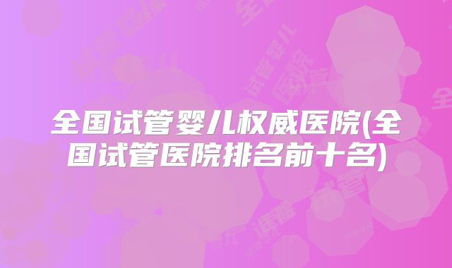 全国试管婴儿权威医院(全国试管医院排名前十名)