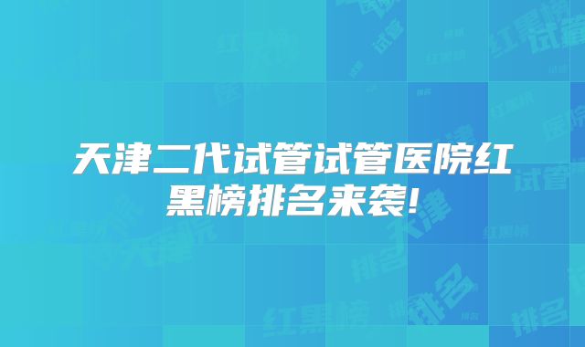 天津二代试管试管医院红黑榜排名来袭!