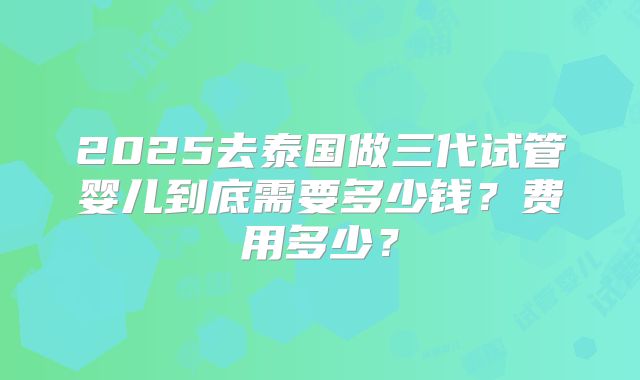 2025去泰国做三代试管婴儿到底需要多少钱？费用多少？