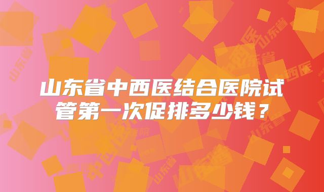 山东省中西医结合医院试管第一次促排多少钱？