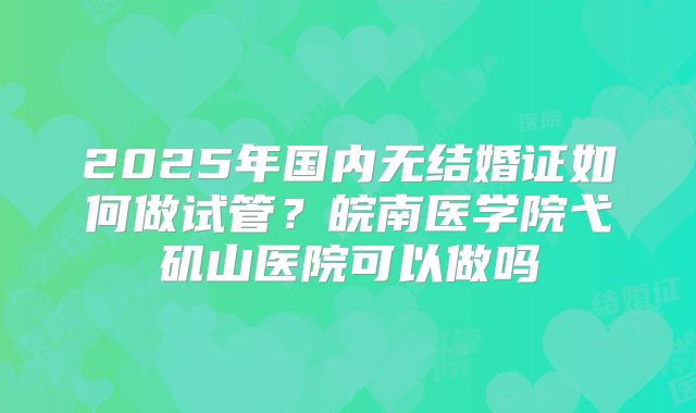 2025年国内无结婚证如何做试管？皖南医学院弋矶山医院可以做吗