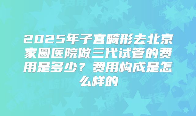 2025年子宫畸形去北京家圆医院做三代试管的费用是多少?费用构成是怎么样的
