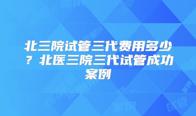 北三院试管三代费用多少？北医三院三代试管成功案例