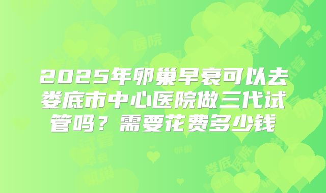 2025年卵巢早衰可以去娄底市中心医院做三代试管吗？需要花费多少钱