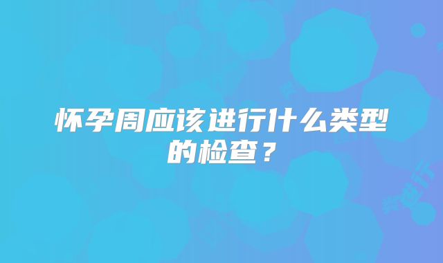 怀孕周应该进行什么类型的检查?