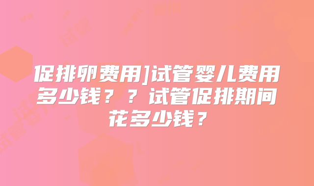 促排卵费用]试管婴儿费用多少钱？？试管促排期间花多少钱？