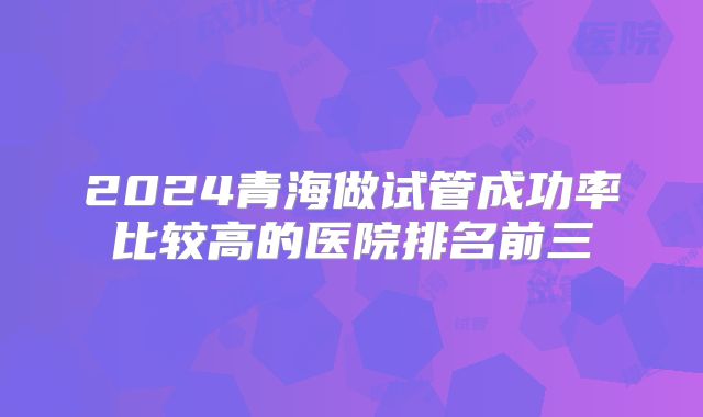 2024青海做试管成功率比较高的医院排名前三