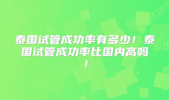 泰国试管成功率有多少！泰国试管成功率比国内高吗！