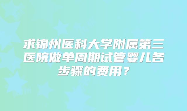 求锦州医科大学附属第三医院做单周期试管婴儿各步骤的费用?