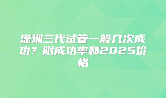 深圳三代试管一般几次成功？附成功率和2025价格