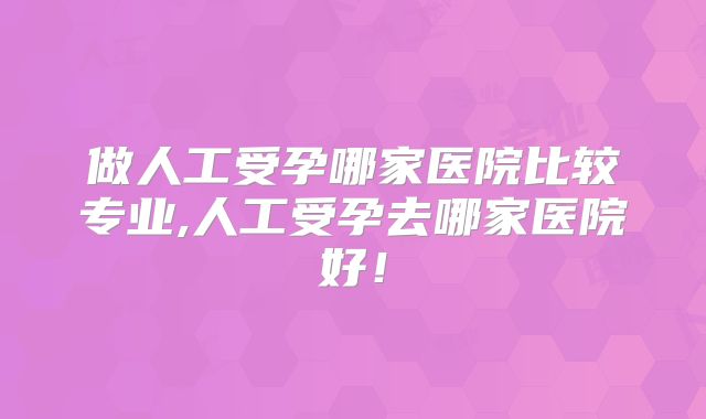做人工受孕哪家医院比较专业,人工受孕去哪家医院好！