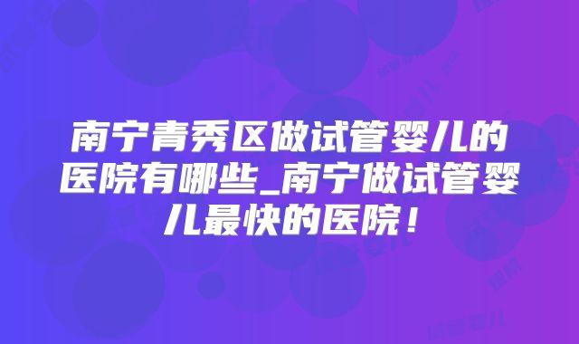 南宁青秀区做试管婴儿的医院有哪些_南宁做试管婴儿最快的医院！