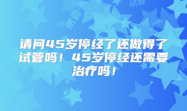 请问45岁停经了还做得了试管吗！45岁停经还需要治疗吗！