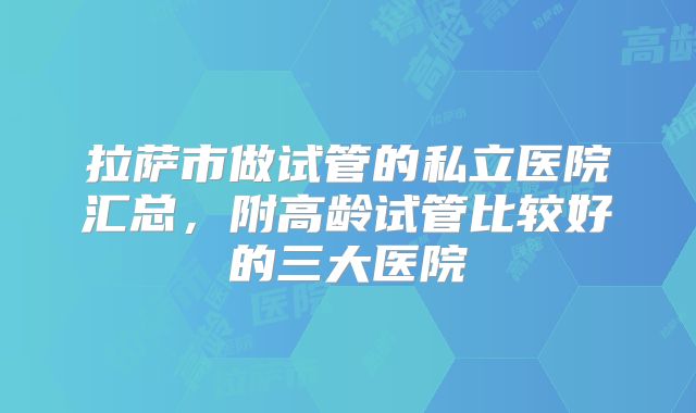 拉萨市做试管的私立医院汇总,附高龄试管比较好的三大医院