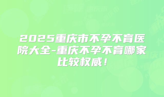 2025重庆市不孕不育医院大全-重庆不孕不育哪家比较权威！