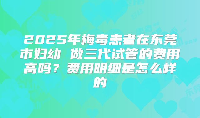 2025年梅毒患者在东莞市妇幼 做三代试管的费用高吗?费用明细是怎么样的