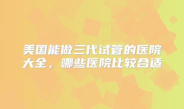 美国能做三代试管的医院大全，哪些医院比较合适