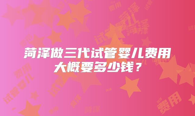 菏泽做三代试管婴儿费用大概要多少钱？