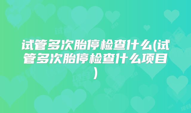 试管多次胎停检查什么(试管多次胎停检查什么项目)
