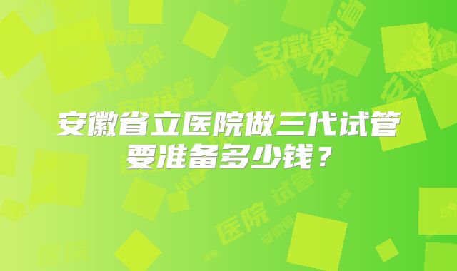 安徽省立医院做三代试管要准备多少钱？