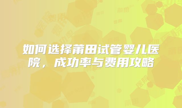 如何选择莆田试管婴儿医院,成功率与费用攻略