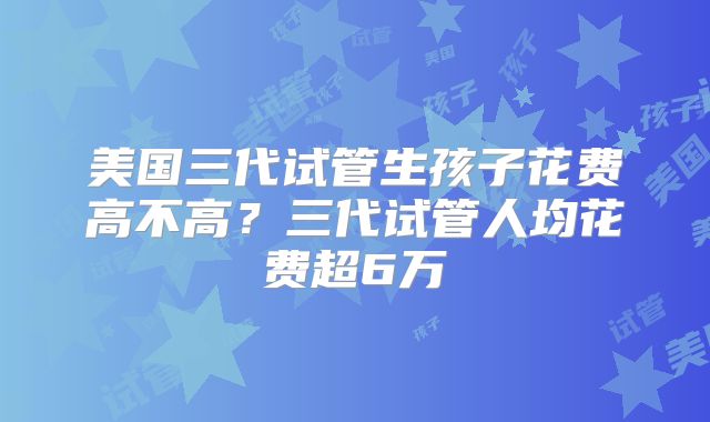 美国三代试管生孩子花费高不高？三代试管人均花费超6万