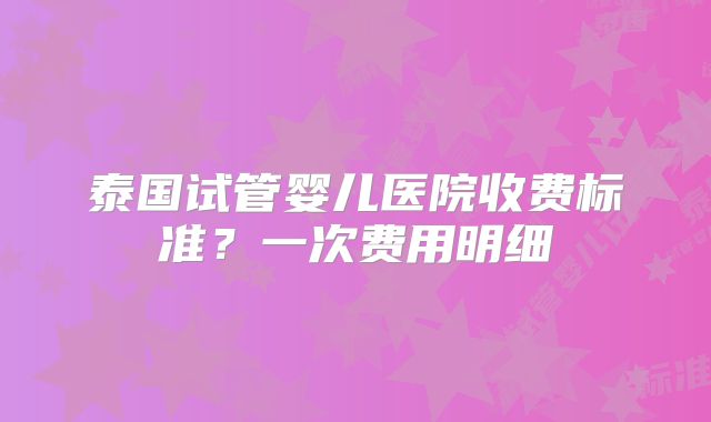 泰国试管婴儿医院收费标准？一次费用明细