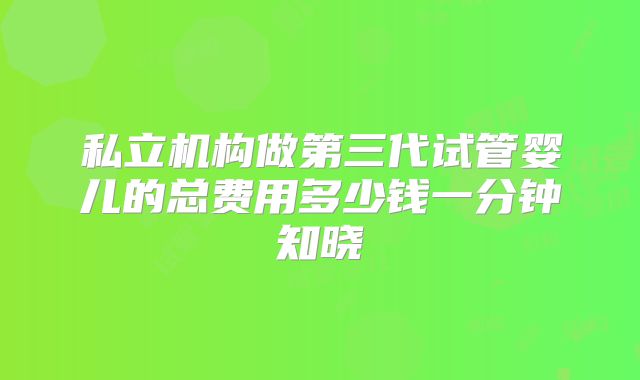 私立机构做第三代试管婴儿的总费用多少钱一分钟知晓