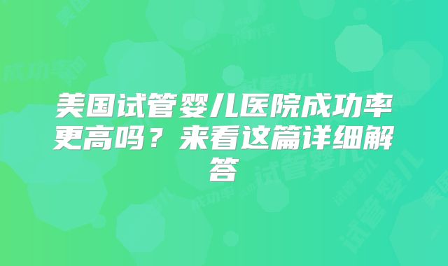 美国试管婴儿医院成功率更高吗？来看这篇详细解答