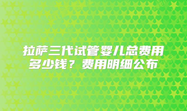 拉萨三代试管婴儿总费用多少钱？费用明细公布