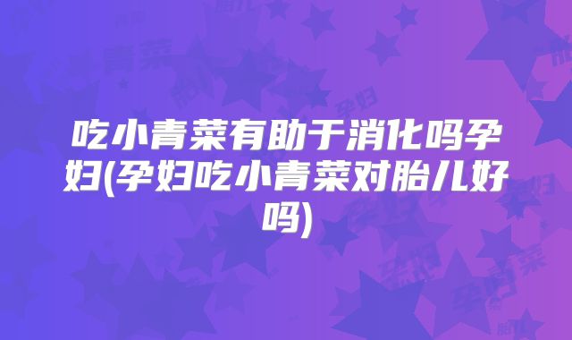 吃小青菜有助于消化吗孕妇(孕妇吃小青菜对胎儿好吗)
