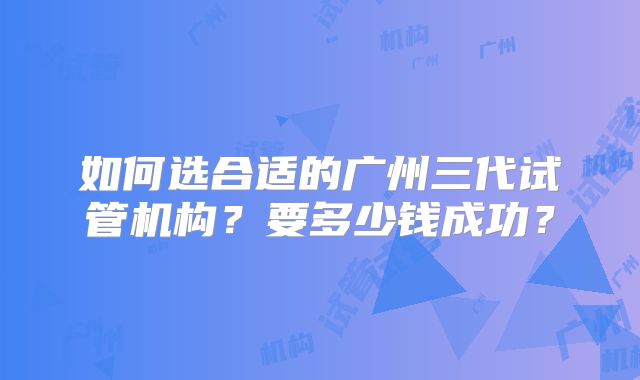 如何选合适的广州三代试管机构？要多少钱成功？