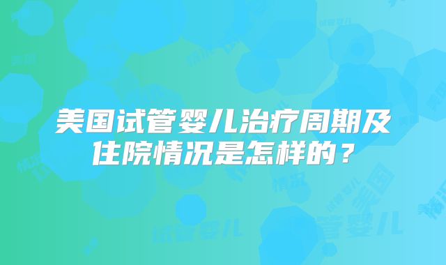 美国试管婴儿治疗周期及住院情况是怎样的?