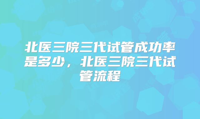 北医三院三代试管成功率是多少，北医三院三代试管流程