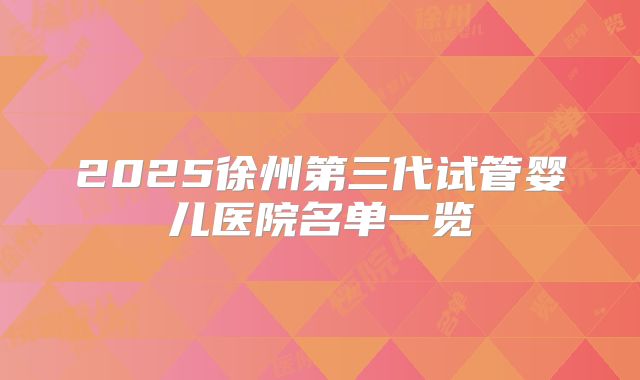 2025徐州第三代试管婴儿医院名单一览