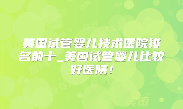 美国试管婴儿技术医院排名前十_美国试管婴儿比较好医院!