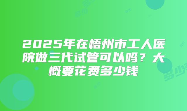 2025年在梧州市工人医院做三代试管可以吗？大概要花费多少钱