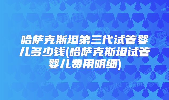 哈萨克斯坦第三代试管婴儿多少钱(哈萨克斯坦试管婴儿费用明细)