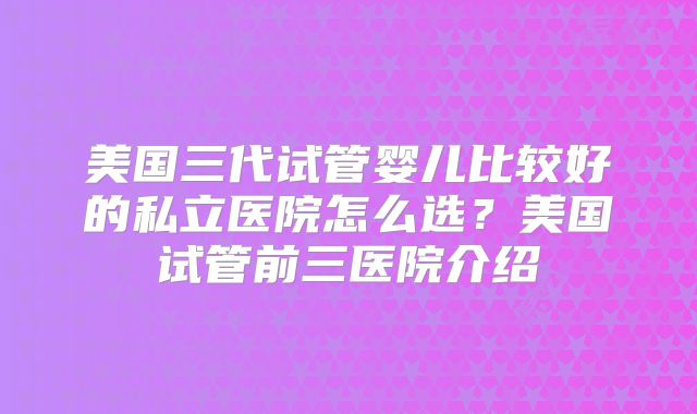 美国三代试管婴儿比较好的私立医院怎么选?美国试管前三医院介绍