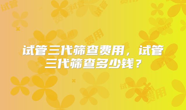 试管三代筛查费用，试管三代筛查多少钱？